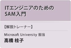 「ITエンジニアのためのSAM入門」【解説トレーナー】Microsoft University 担当：高橋 桂子