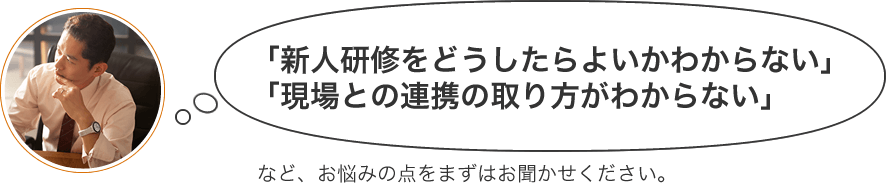 「新人研修をどうしたらよいかわからない」「現場との連携の取り方がわからない」など、お悩みの点をまずはお聞かせください。